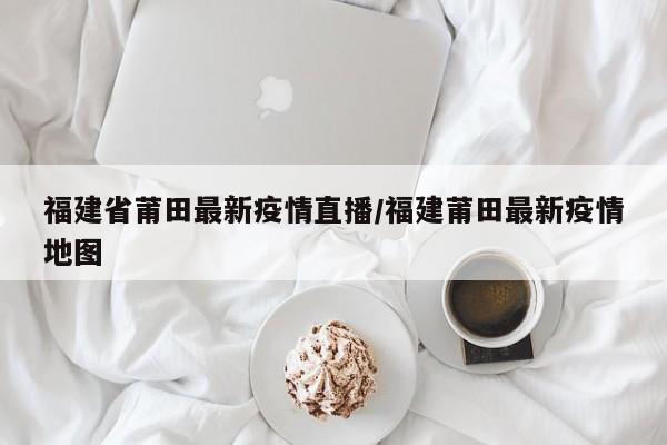 福建省莆田最新疫情直播/福建莆田最新疫情地图