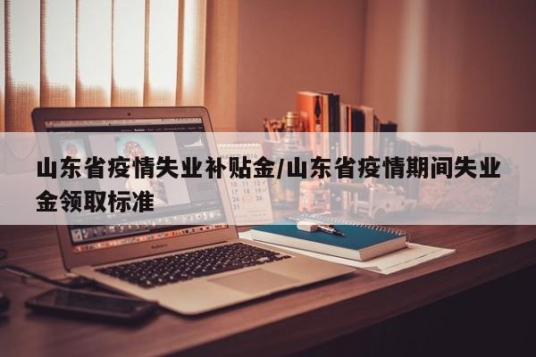 山东省疫情失业补贴金/山东省疫情期间失业金领取标准