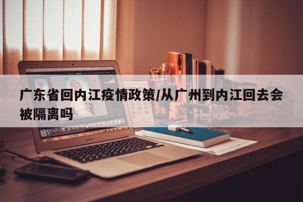 广东省回内江疫情政策/从广州到内江回去会被隔离吗