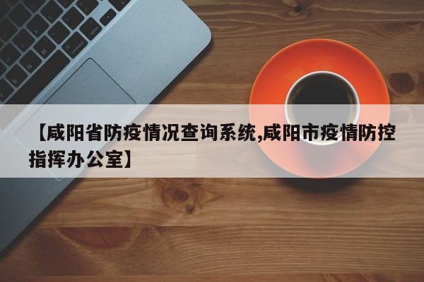 【咸阳省防疫情况查询系统,咸阳市疫情防控指挥办公室】