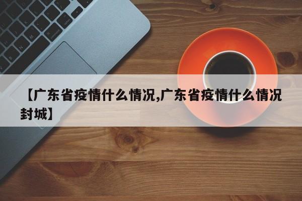 【广东省疫情什么情况,广东省疫情什么情况封城】