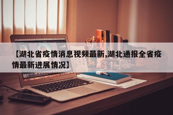 【湖北省疫情消息视频最新,湖北通报全省疫情最新进展情况】