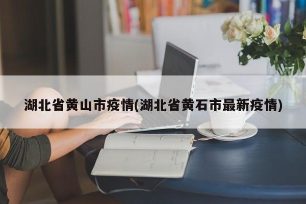 湖北省黄山市疫情(湖北省黄石市最新疫情)