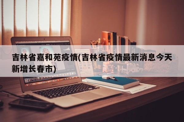 吉林省嘉和苑疫情(吉林省疫情最新消息今天新增长春市)
