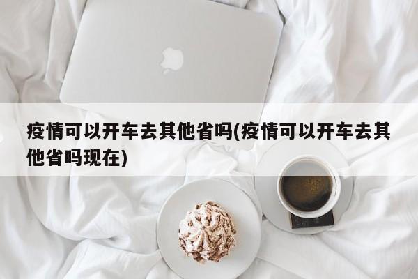 疫情可以开车去其他省吗(疫情可以开车去其他省吗现在)