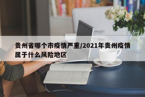 贵州省哪个市疫情严重/2021年贵州疫情属于什么风险地区