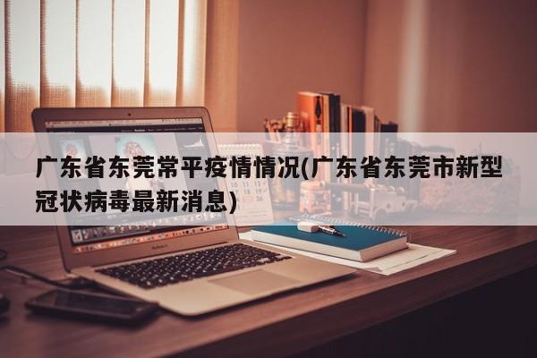 广东省东莞常平疫情情况(广东省东莞市新型冠状病毒最新消息)
