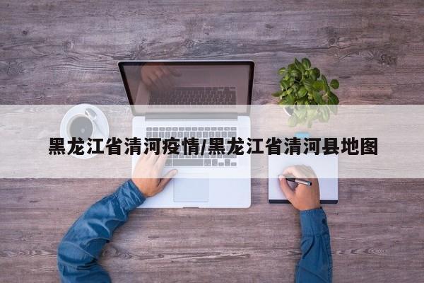 黑龙江省清河疫情/黑龙江省清河县地图