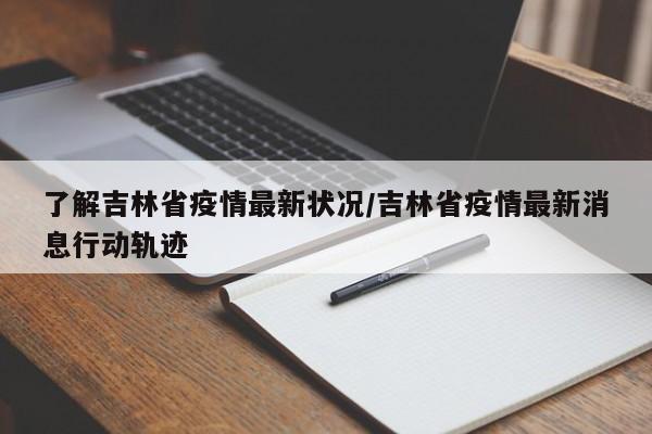 了解吉林省疫情最新状况/吉林省疫情最新消息行动轨迹