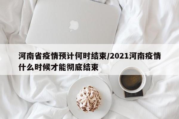 河南省疫情预计何时结束/2021河南疫情什么时候才能彻底结束