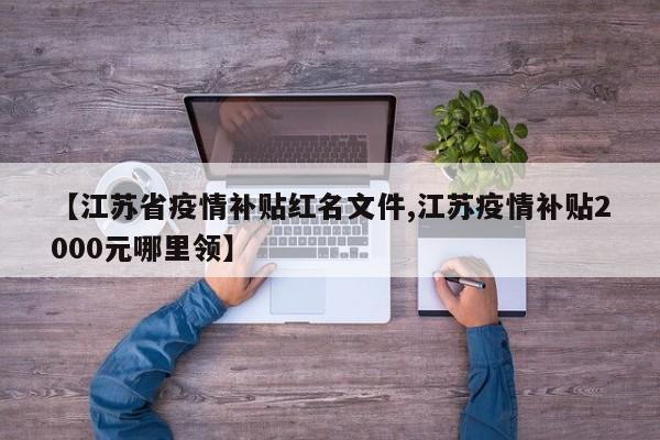 【江苏省疫情补贴红名文件,江苏疫情补贴2000元哪里领】