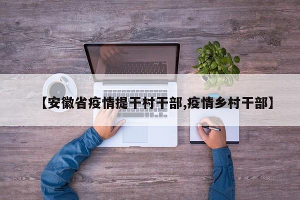 【安徽省疫情提干村干部,疫情乡村干部】