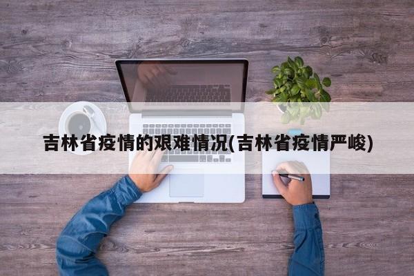 吉林省疫情的艰难情况(吉林省疫情严峻)