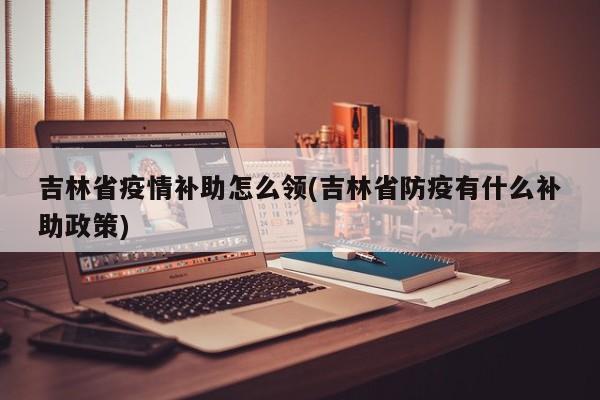 吉林省疫情补助怎么领(吉林省防疫有什么补助政策)
