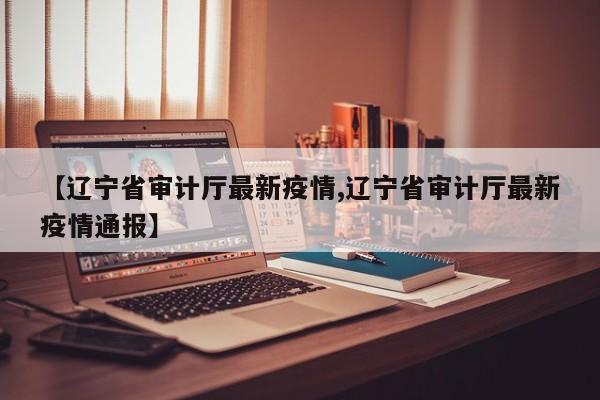 【辽宁省审计厅最新疫情,辽宁省审计厅最新疫情通报】