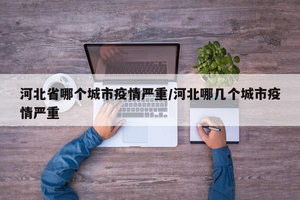 河北省哪个城市疫情严重/河北哪几个城市疫情严重