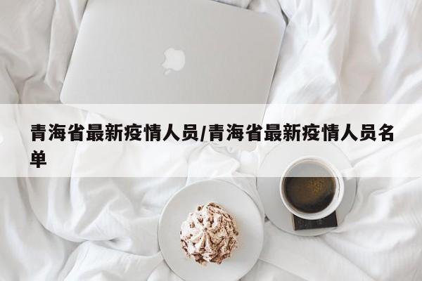 青海省最新疫情人员/青海省最新疫情人员名单