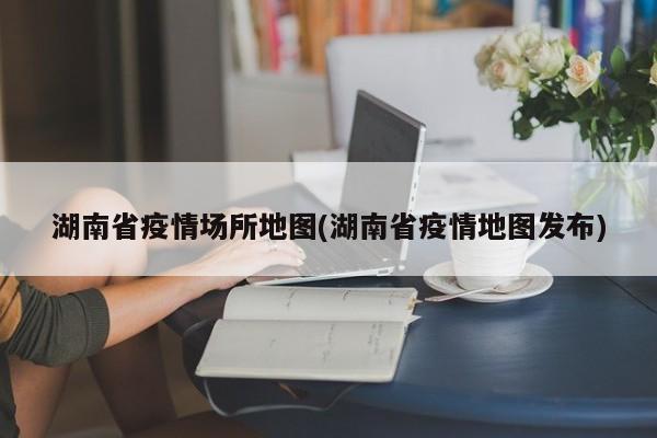 湖南省疫情场所地图(湖南省疫情地图发布)