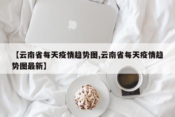 【云南省每天疫情趋势图,云南省每天疫情趋势图最新】