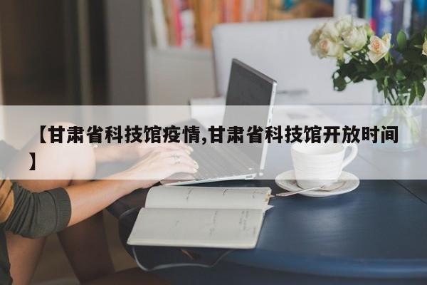 【甘肃省科技馆疫情,甘肃省科技馆开放时间】