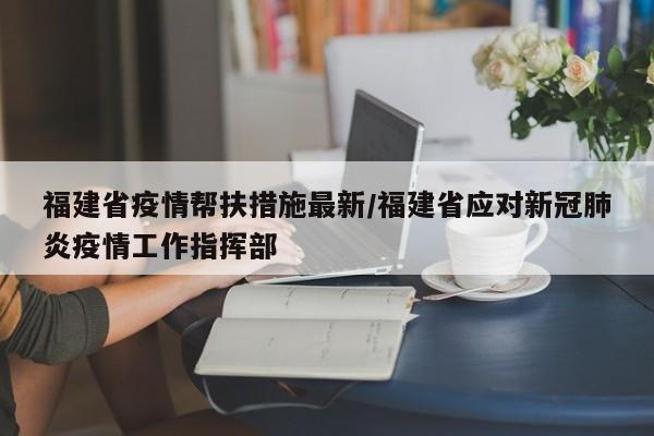 福建省疫情帮扶措施最新/福建省应对新冠肺炎疫情工作指挥部