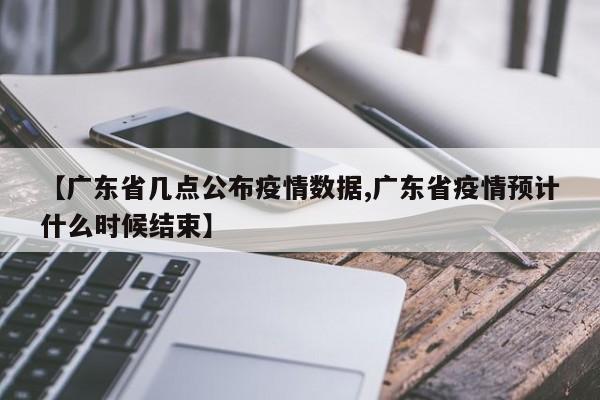 【广东省几点公布疫情数据,广东省疫情预计什么时候结束】