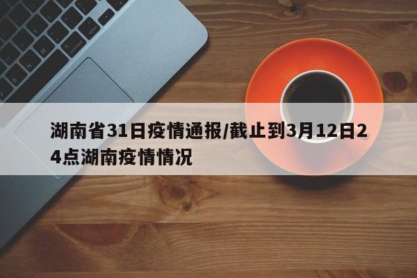 湖南省31日疫情通报/截止到3月12日24点湖南疫情情况
