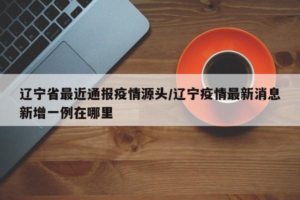 辽宁省最近通报疫情源头/辽宁疫情最新消息新增一例在哪里