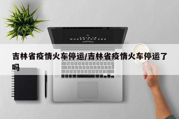 吉林省疫情火车停运/吉林省疫情火车停运了吗