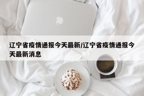 辽宁省疫情通报今天最新/辽宁省疫情通报今天最新消息