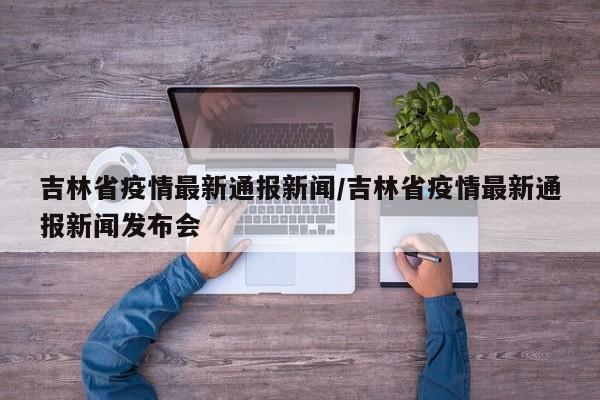 吉林省疫情最新通报新闻/吉林省疫情最新通报新闻发布会