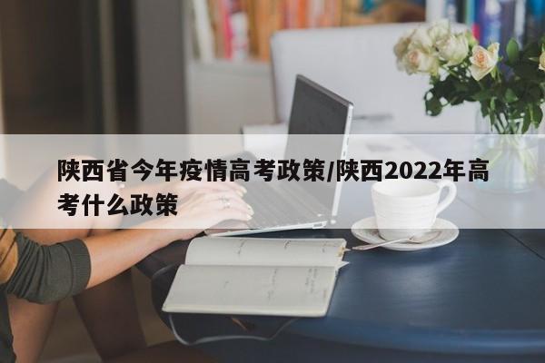 陕西省今年疫情高考政策/陕西2022年高考什么政策