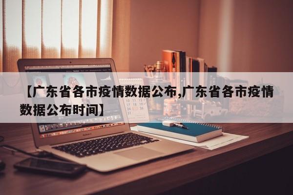 【广东省各市疫情数据公布,广东省各市疫情数据公布时间】