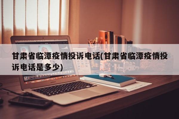 甘肃省临潭疫情投诉电话(甘肃省临潭疫情投诉电话是多少)