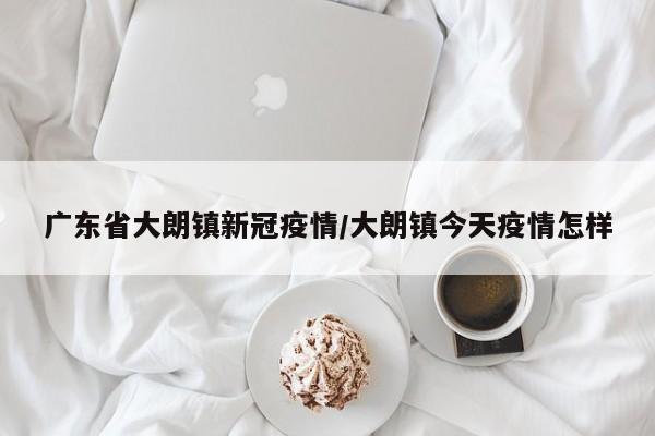 广东省大朗镇新冠疫情/大朗镇今天疫情怎样