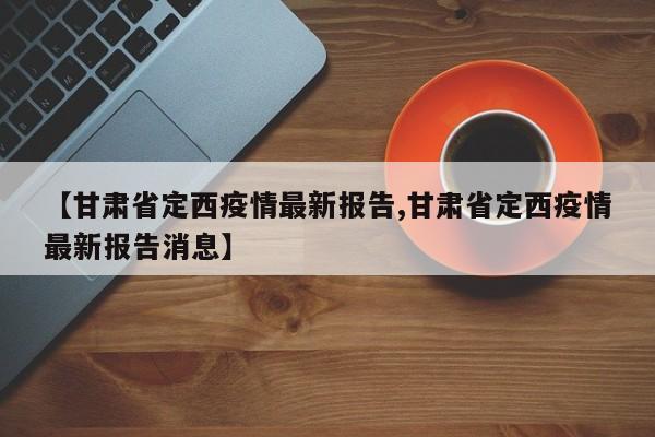 【甘肃省定西疫情最新报告,甘肃省定西疫情最新报告消息】