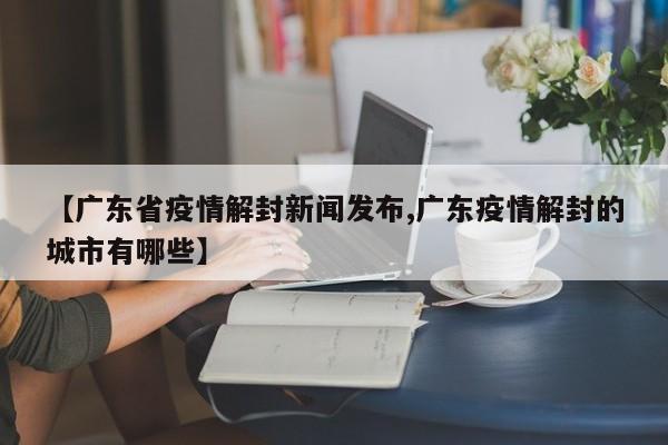 【广东省疫情解封新闻发布,广东疫情解封的城市有哪些】