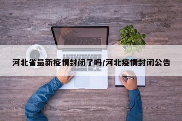 河北省最新疫情封闭了吗/河北疫情封闭公告