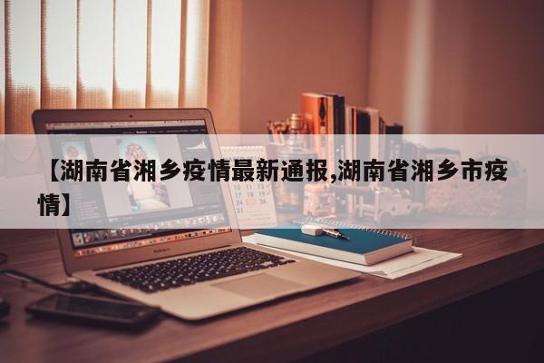【湖南省湘乡疫情最新通报,湖南省湘乡市疫情】