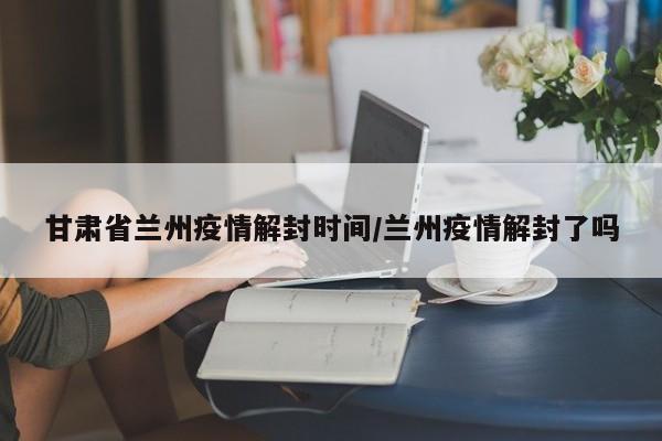 甘肃省兰州疫情解封时间/兰州疫情解封了吗