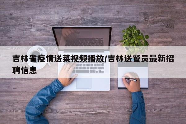 吉林省疫情送菜视频播放/吉林送餐员最新招聘信息