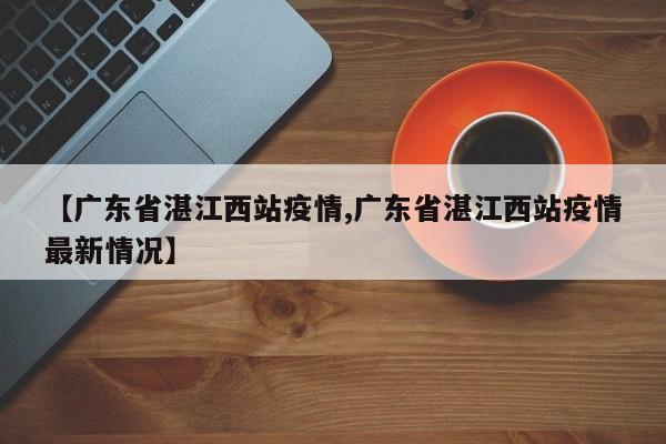 【广东省湛江西站疫情,广东省湛江西站疫情最新情况】