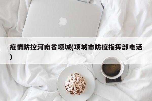 疫情防控河南省项城(项城市防疫指挥部电话)