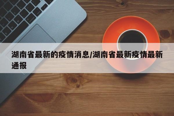 湖南省最新的疫情消息/湖南省最新疫情最新通报