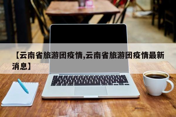 【云南省旅游团疫情,云南省旅游团疫情最新消息】