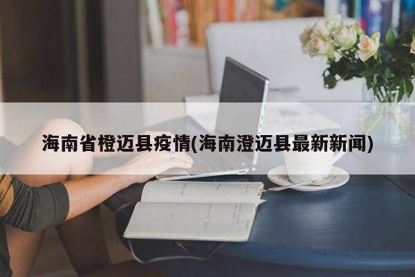 海南省橙迈县疫情(海南澄迈县最新新闻)