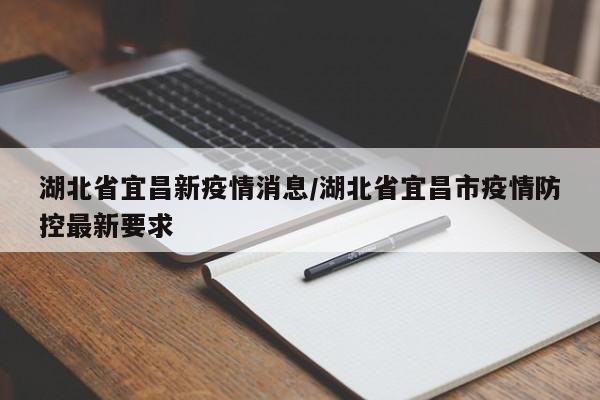 湖北省宜昌新疫情消息/湖北省宜昌市疫情防控最新要求