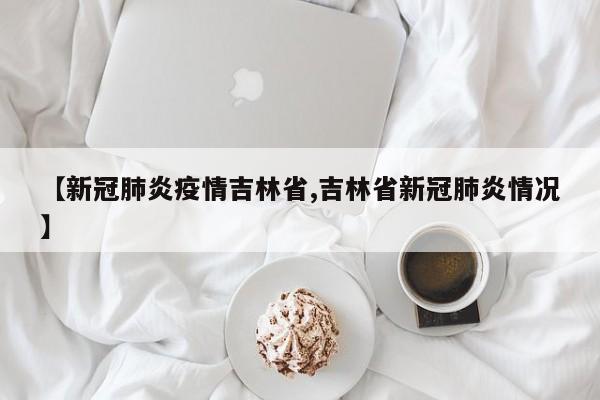 【新冠肺炎疫情吉林省,吉林省新冠肺炎情况】