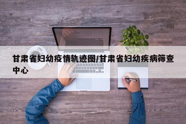 甘肃省妇幼疫情轨迹图/甘肃省妇幼疾病筛查中心