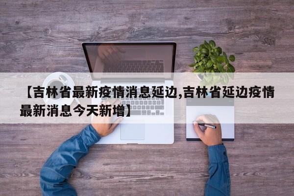 【吉林省最新疫情消息延边,吉林省延边疫情最新消息今天新增】